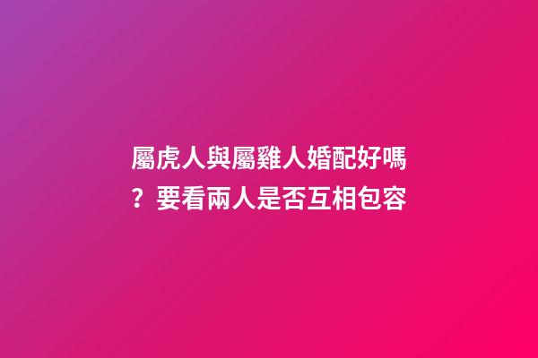 屬虎人與屬雞人婚配好嗎？要看兩人是否互相包容